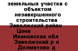 2 земельных участка с объектом незавершенного строительства, Заволжский район › Цена ­ 6 000 000 - Ивановская обл., Заволжский р-н, Долматово д. Недвижимость » Земельные участки продажа   